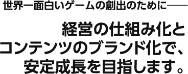 世界一面白いゲームの創出のために――― 経営の仕組み化とコンテンツのブランド化で、安定成長を目指します。